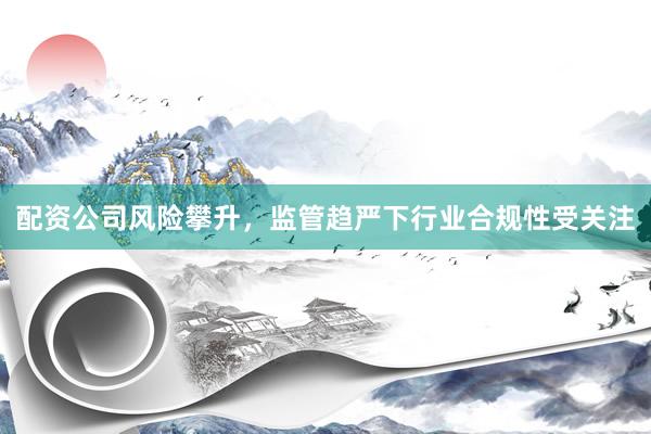 配资公司风险攀升，监管趋严下行业合规性受关注