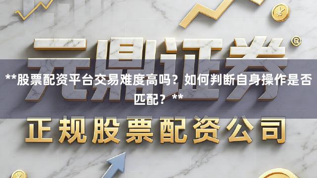 **股票配资平台交易难度高吗？如何判断自身操作是否匹配？**