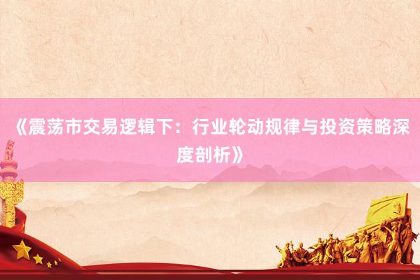《震荡市交易逻辑下：行业轮动规律与投资策略深度剖析》