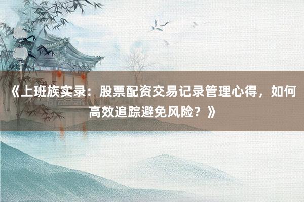 《上班族实录：股票配资交易记录管理心得，如何高效追踪避免风险？》