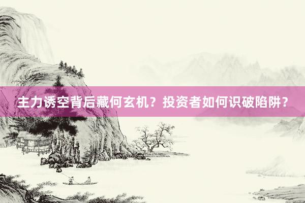 主力诱空背后藏何玄机？投资者如何识破陷阱？