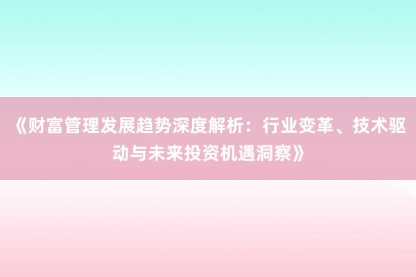 《财富管理发展趋势深度解析:行业变革、技术驱动与未来投资机遇洞察》