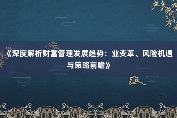 《深度解析财富管理发展趋势：业变革、风险机遇与策略前瞻》
