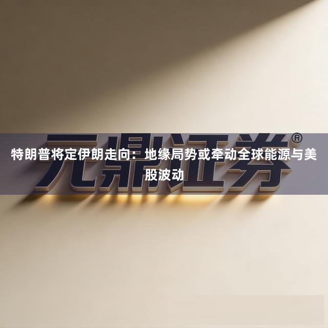 特朗普将定伊朗走向：地缘局势或牵动全球能源与美股波动