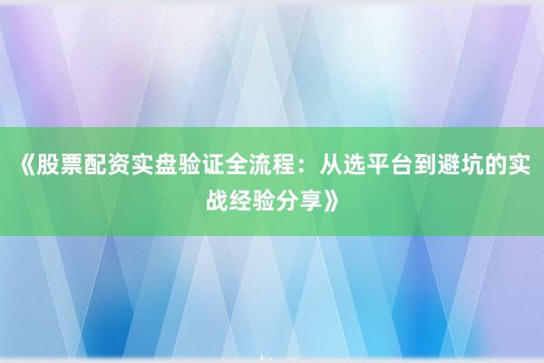 《股票配资实盘验证全流程：从选平台到避坑的实战经验分享》
