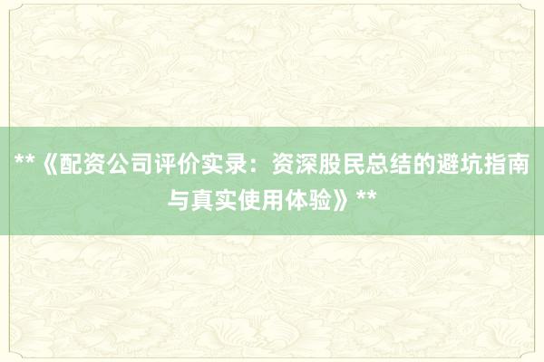 **《配资公司评价实录：资深股民总结的避坑指南与真实使用体验》**