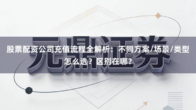 股票配资公司充值流程全解析：不同方案/场景/类型怎么选？区别在哪？